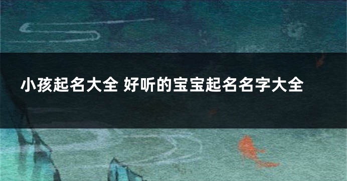 小孩起名大全 好听的宝宝起名名字大全