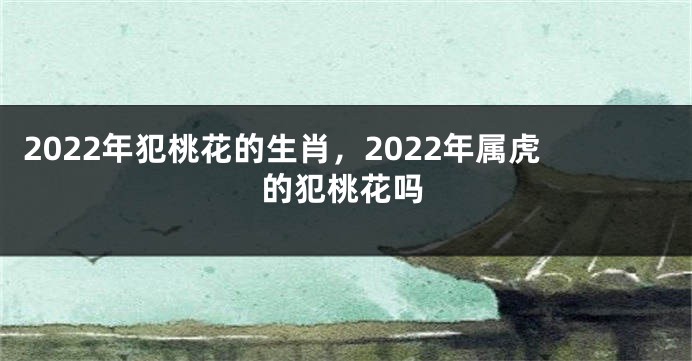2022年犯桃花的生肖，2022年属虎的犯桃花吗