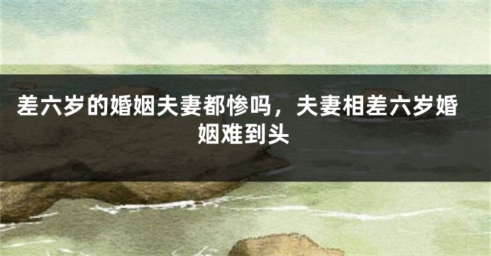 差六岁的婚姻夫妻都惨吗，夫妻相差六岁婚姻难到头