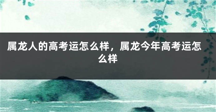 属龙人的高考运怎么样，属龙今年高考运怎么样