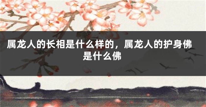 属龙人的长相是什么样的，属龙人的护身佛是什么佛