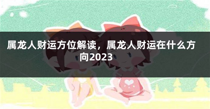 属龙人财运方位解读，属龙人财运在什么方向2023
