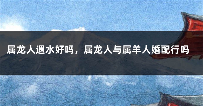 属龙人遇水好吗，属龙人与属羊人婚配行吗
