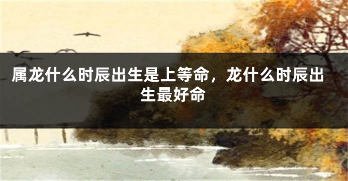属龙什么时辰出生是上等命，龙什么时辰出生最好命