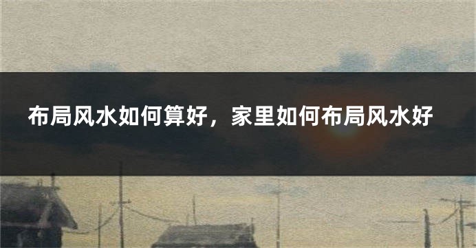 布局风水如何算好，家里如何布局风水好
