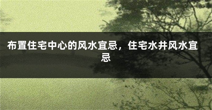 布置住宅中心的风水宜忌，住宅水井风水宜忌