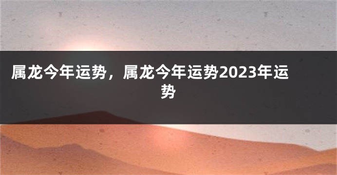 属龙今年运势，属龙今年运势2023年运势