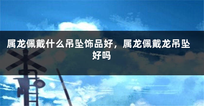 属龙佩戴什么吊坠饰品好，属龙佩戴龙吊坠好吗