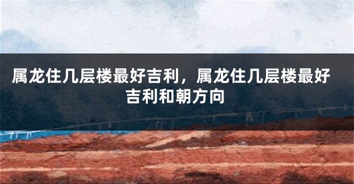 属龙住几层楼最好吉利，属龙住几层楼最好吉利和朝方向