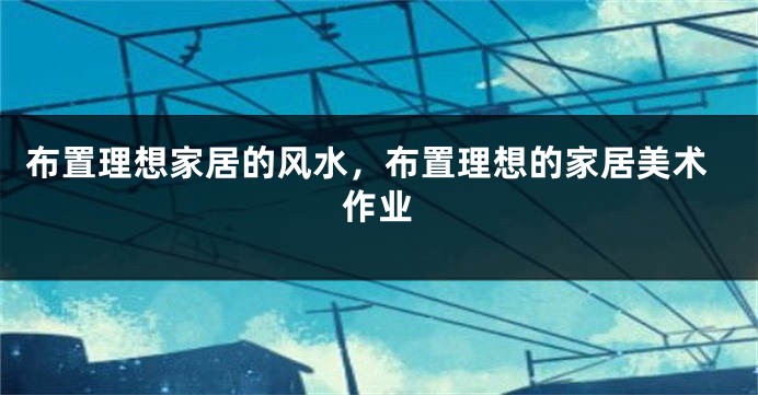 布置理想家居的风水，布置理想的家居美术作业