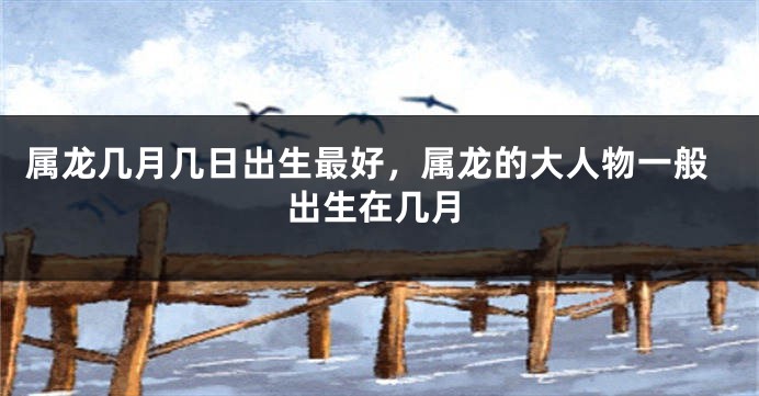 属龙几月几日出生最好，属龙的大人物一般出生在几月