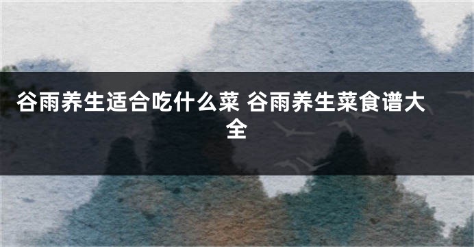 谷雨养生适合吃什么菜 谷雨养生菜食谱大全