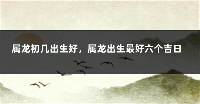 属龙初几出生好，属龙出生最好六个吉日