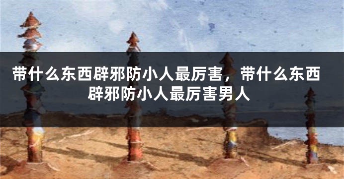 带什么东西辟邪防小人最厉害，带什么东西辟邪防小人最厉害男人