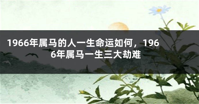1966年属马的人一生命运如何，1966年属马一生三大劫难