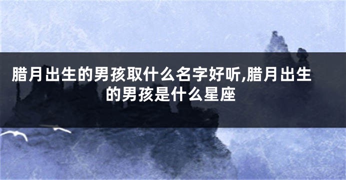 腊月出生的男孩取什么名字好听,腊月出生的男孩是什么星座