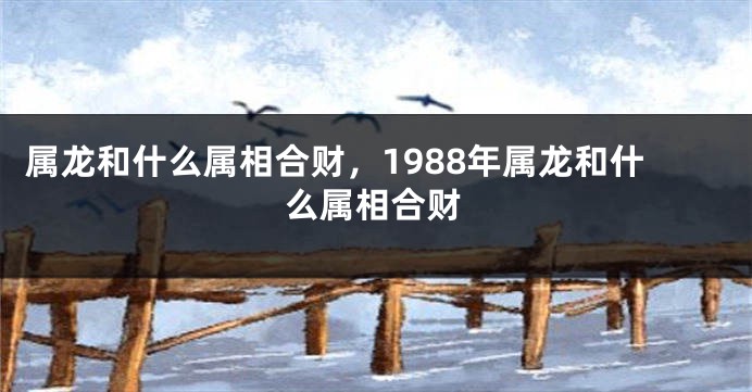 属龙和什么属相合财，1988年属龙和什么属相合财