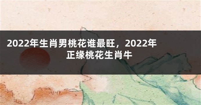 2022年生肖男桃花谁最旺，2022年正缘桃花生肖牛