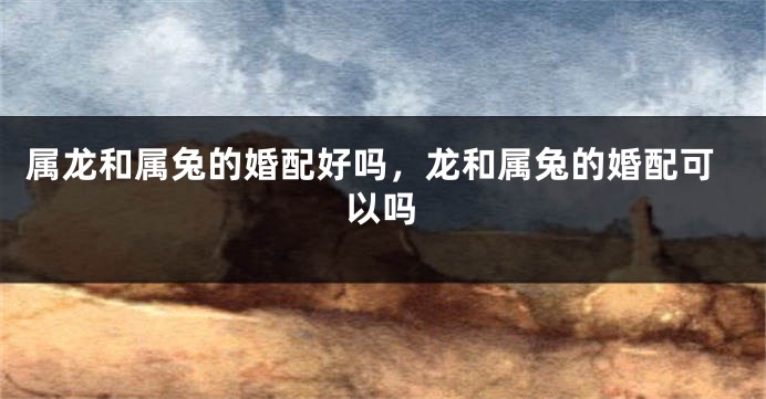 属龙和属兔的婚配好吗，龙和属兔的婚配可以吗