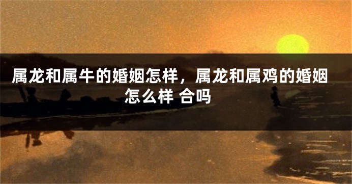 属龙和属牛的婚姻怎样，属龙和属鸡的婚姻怎么样 合吗