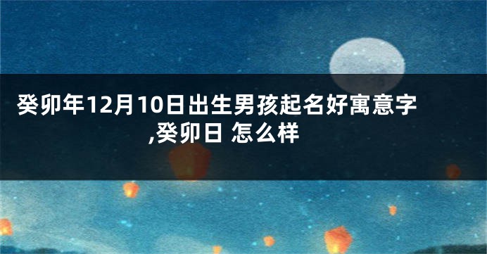 癸卯年12月10日出生男孩起名好寓意字,癸卯日 怎么样