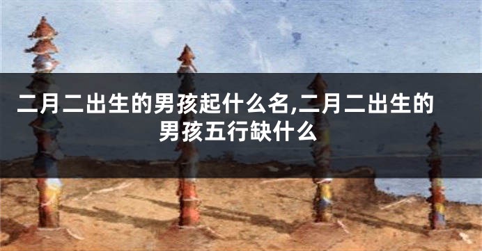 二月二出生的男孩起什么名,二月二出生的男孩五行缺什么