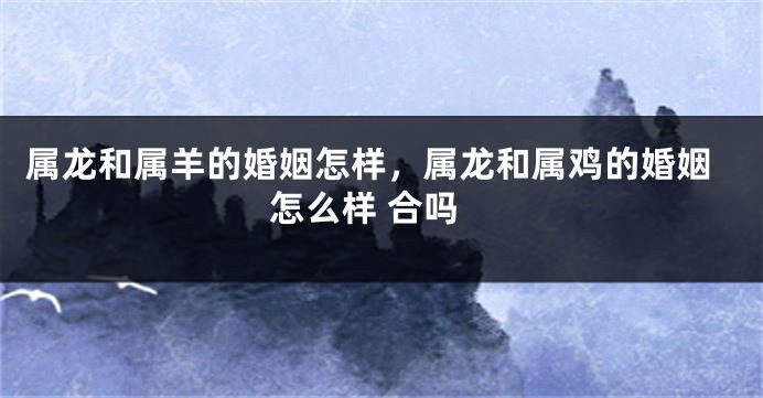 属龙和属羊的婚姻怎样，属龙和属鸡的婚姻怎么样 合吗