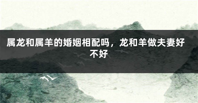 属龙和属羊的婚姻相配吗，龙和羊做夫妻好不好