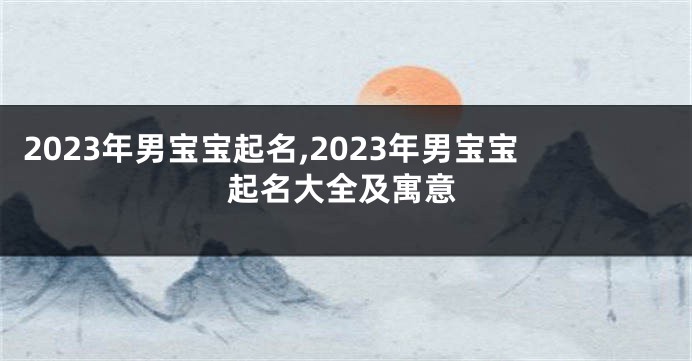 2023年男宝宝起名,2023年男宝宝起名大全及寓意