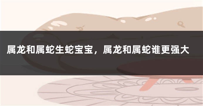 属龙和属蛇生蛇宝宝，属龙和属蛇谁更强大