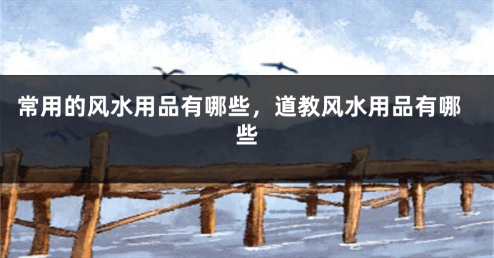 常用的风水用品有哪些,道教风水用品有哪些