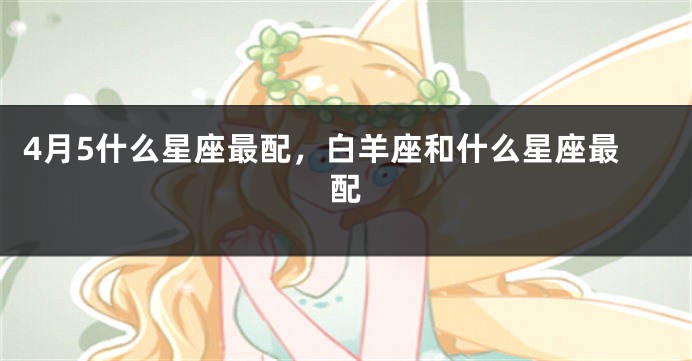 4月5什么星座最配，白羊座和什么星座最配