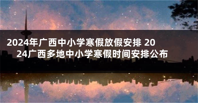 2024年广西中小学寒假放假安排 2024广西多地中小学寒假时间安排公布