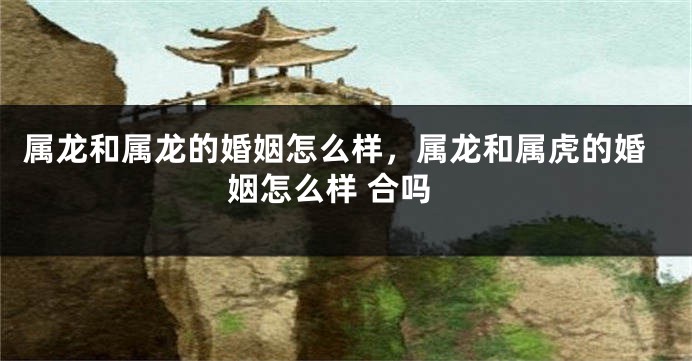 属龙和属龙的婚姻怎么样，属龙和属虎的婚姻怎么样 合吗