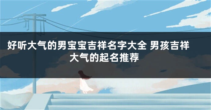 好听大气的男宝宝吉祥名字大全 男孩吉祥大气的起名推荐