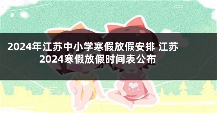 2024年江苏中小学寒假放假安排 江苏2024寒假放假时间表公布