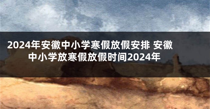 2024年安徽中小学寒假放假安排 安徽中小学放寒假放假时间2024年