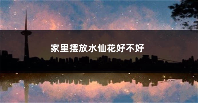 家里摆放水仙花好不好