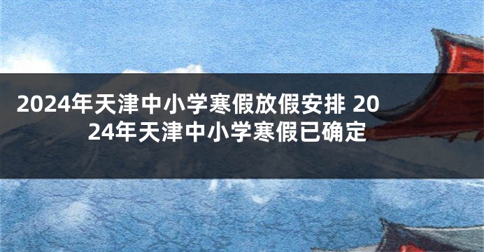 2024年天津中小学寒假放假安排 2024年天津中小学寒假已确定
