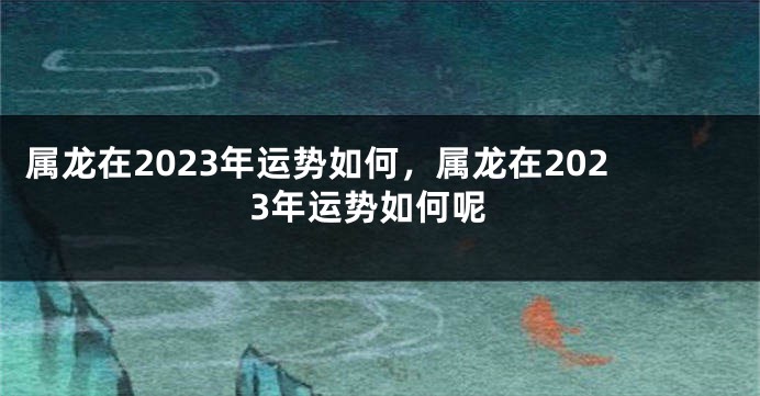 属龙在2023年运势如何，属龙在2023年运势如何呢