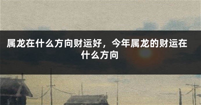 属龙在什么方向财运好，今年属龙的财运在什么方向