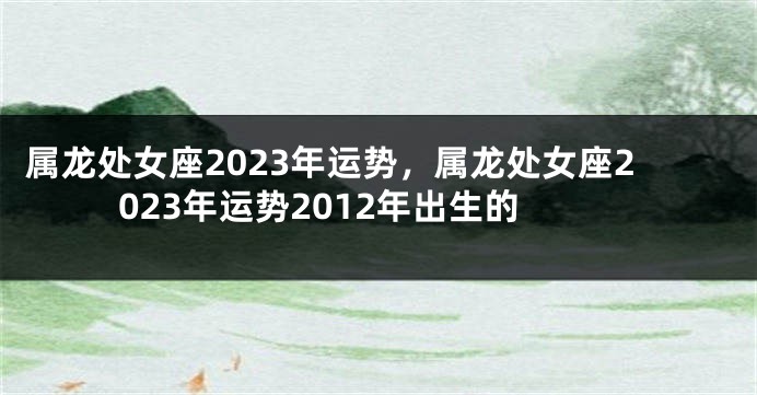 属龙处女座2023年运势，属龙处女座2023年运势2012年出生的