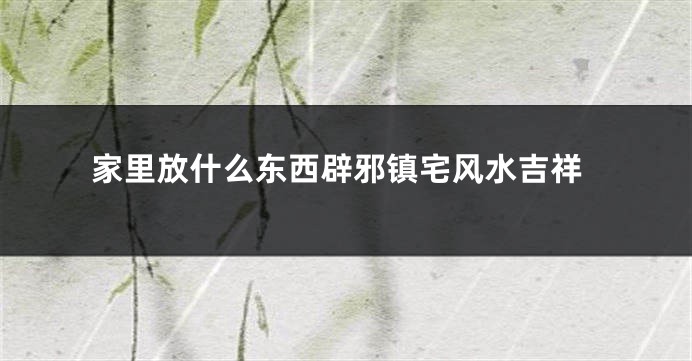 家里放什么东西辟邪镇宅风水吉祥