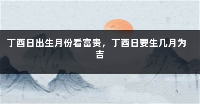 丁酉日出生月份看富贵，丁酉日要生几月为吉