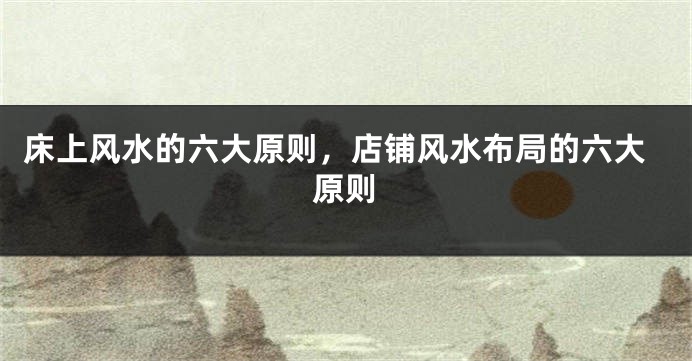 床上风水的六大原则，店铺风水布局的六大原则
