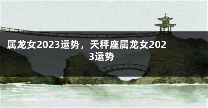 属龙女2023运势，天秤座属龙女2023运势
