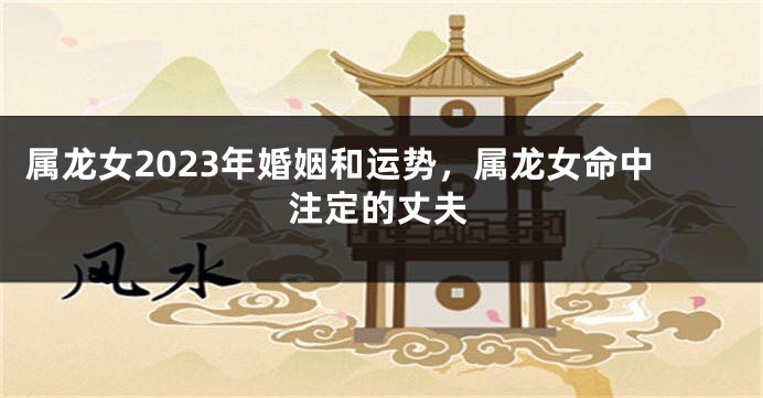 属龙女2023年婚姻和运势，属龙女命中注定的丈夫