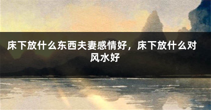 床下放什么东西夫妻感情好，床下放什么对风水好