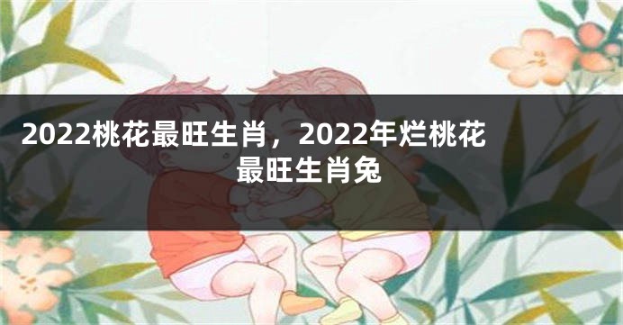 2022桃花最旺生肖，2022年烂桃花最旺生肖兔