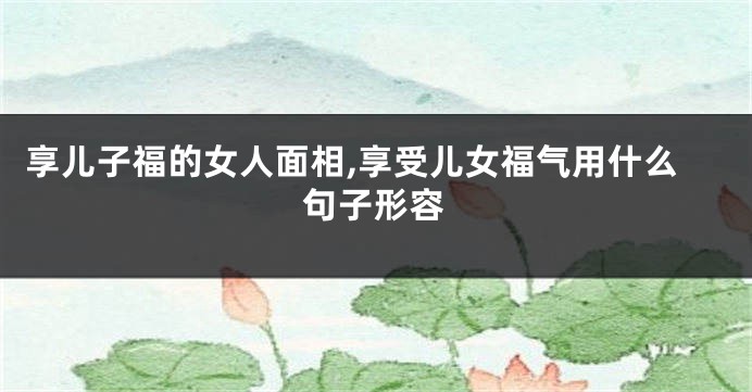 享儿子福的女人面相,享受儿女福气用什么句子形容